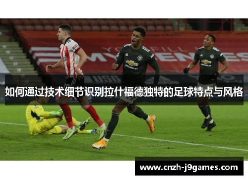 如何通过技术细节识别拉什福德独特的足球特点与风格