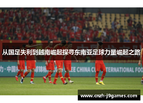 从国足失利到越南崛起探寻东南亚足球力量崛起之路
