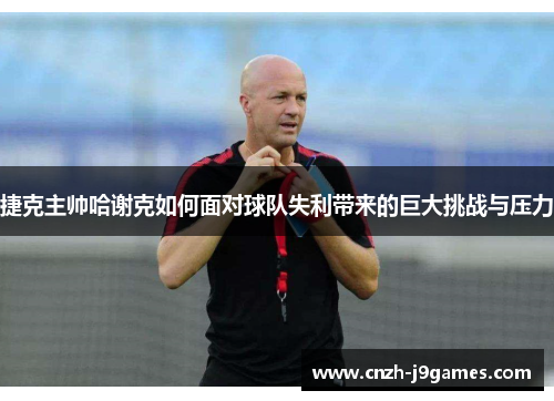 捷克主帅哈谢克如何面对球队失利带来的巨大挑战与压力 捷克主帅哈谢克如何面对球队失利带来的巨大挑战与压力