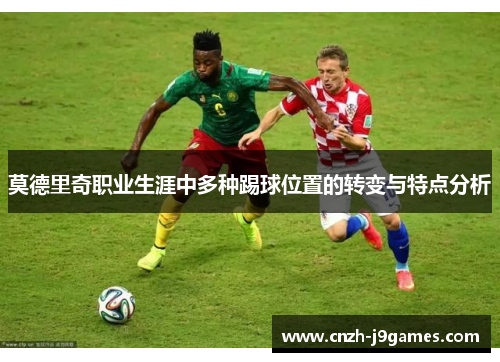 莫德里奇职业生涯中多种踢球位置的转变与特点分析 莫德里奇职业生涯中多种踢球位置的转变与特点分析