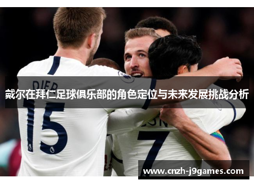 戴尔在拜仁足球俱乐部的角色定位与未来发展挑战分析 戴尔在拜仁足球俱乐部的角色定位与未来发展挑战分析