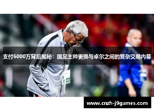 支付6000万背后揭秘:国足主帅更换与卓尔之间的复杂交易内幕 支付6000万背后揭秘:国足主帅更换与卓尔之间的复杂交易内幕