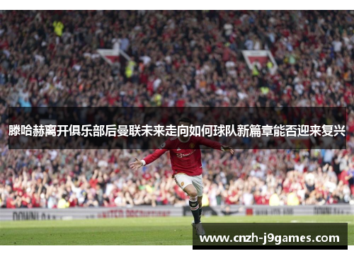 滕哈赫离开俱乐部后曼联未来走向如何球队新篇章能否迎来复兴 滕哈赫离开俱乐部后曼联未来走向如何球队新篇章能否迎来复兴