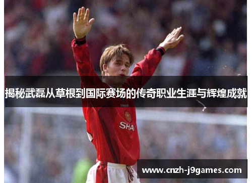 揭秘武磊从草根到国际赛场的传奇职业生涯与辉煌成就 揭秘武磊从草根到国际赛场的传奇职业生涯与辉煌成就